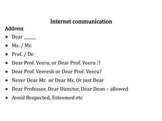 Address
● Dear ______
● Ms. / Mr.
● Prof. / Dr.
● Dear Prof. Veeru, or Dear Prof. Veeru :?
● Dear Prof. Veeresh or Dear Prof. Veeru?
● Never Dear Mr. or Dear Ms. Or just Dear
● Dear Professor, Dear Director, Dear Dean – allowed
● Avoid Respected, Esteemed etc
Internet communication
 