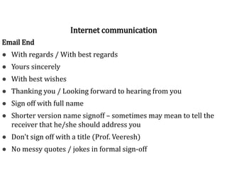 Sign off
Email End
● With regards / With best regards
● Yours sincerely
● With best wishes
● Thanking you / Looking forward to hearing from you
● Sign off with full name
● Shorter version name signoff – sometimes may mean to tell the
receiver that he/she should address you
● Don't sign off with a title (Prof. Veeresh)
● No messy quotes / jokes in formal sign-off
Internet communication
 
