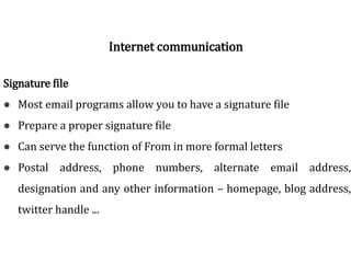Signature file
● Most email programs allow you to have a signature file
● Prepare a proper signature file
● Can serve the function of From in more formal letters
● Postal address, phone numbers, alternate email address,
designation and any other information – homepage, blog address,
twitter handle ...
Internet communication
 