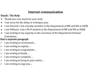 Greet / Introduce yourselfEmails : The Body
● Thank you very much for your mail.
● I am sorry for the delay in writing to you.
● I am Veeresh. I am a faculty member in the Department of ME and MS at ASEB.
● I am Vibhaan. I am a Ph D student at the Department of ME and MS at ASEB.
● I am writing in my capacity as the secretary of the Department Seminar
Committee.
Internet communication
Start a separate paragraph
 I am writing to recommend …
 I am writing to explain …
 I am writing to congratulate …
 I am writing to thank …
 I am writing to complain …
 I am writing to bring to your notice …
 I am writing to urge you ...
 