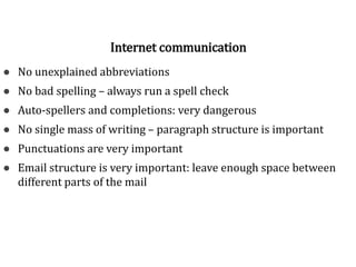 Norms of good writing
● No unexplained abbreviations
● No bad spelling – always run a spell check
● Auto-spellers and completions: very dangerous
● No single mass of writing – paragraph structure is important
● Punctuations are very important
● Email structure is very important: leave enough space between
different parts of the mail
Internet communication
 