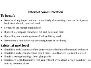 To be safe
● Never mail any important mail immediately after writing: save the draft, come
back after a break, read and send
● Switch-on the retract email option
● If possible, compose elsewhere, cut-and-paste and mail
● If possible, ask somebody to read before hitting send
● Never send a mail when you are angry, upset or in a hurry
Internet communication
Safety: at next level
● Email id-s and accounts are like your credit cards: should be treated with care
● Email id-s and account are like credit cards: unauthorized use is not allowed
● Emails are not playthings: don't play pranks
● Emails are legal documents: that you will not write down or say in public – do
not say in emails either
 