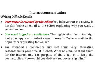 Writing Difficult Emails
● Your paper is rejected by the editor. You believe that the review is
not fair. Write an email to the editor explaining why you want a
second review.
● You want to go for a conference. The registration fee is too high
and your approved budget cannot cover it. Write a mail to the
organizers requesting fee waiver.
● You attended a conference and met some very interesting
researchers in your area of interest. Write an email to thank them
for the interactions. The purpose of the email is to keep the
contacts alive. How would you do it without overt signaling?
Internet communication
 