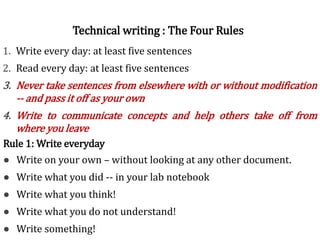 Rules of writing1. Write every day: at least five sentences
2. Read every day: at least five sentences
3. Never take sentences from elsewhere with or without modification
-- and pass it off as your own
4. Write to communicate concepts and help others take off from
where you leave
Technical writing : The Four Rules
Rule 1: Write everyday
● Write on your own – without looking at any other document.
● Write what you did -- in your lab notebook
● Write what you think!
● Write what you do not understand!
● Write something!
 