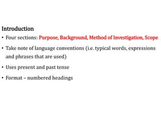 Introduction
• Four sections: Purpose, Background, Method of Investigation, Scope
• Take note of language conventions (i.e. typical words, expressions
and phrases that are used)
• Uses present and past tense
• Format – numbered headings
 