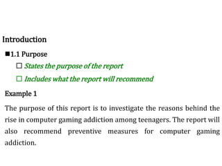 Introduction
1.1 Purpose
 States the purpose of the report
 Includes what the report will recommend
Example 1
The purpose of this report is to investigate the reasons behind the
rise in computer gaming addiction among teenagers. The report will
also recommend preventive measures for computer gaming
addiction.
 