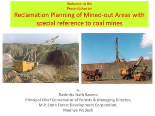 Welcome to the
Presentation on
Reclamation Planning of Mined-out Areas with
special reference to coal mines
By
Ravindra Nath Saxena
Principal Chief Conservator of Forests & Managing Director,
M.P. State Forest Development Corporation,
Madhya Pradesh
 