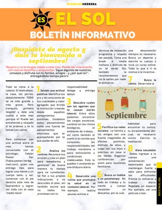 BOLETÍN INFORMATIVO
RUNNING + FITNESS + FOOD
BOLETINELSOL 
ROSSELENHERRERA
Todo se viene a la
cabeza. El teletrabajo,
la casa, los perros,
absolutamente TODO
se ve más grande y
más grave. Pero
tranquilo, ¡primero
respira! y dale una
vuelta a este mes
¡porque sí! Puede ser
entretenido y relajado
si te ordenas y te lo
tomas con calma.
1
Respira y no le tengas miedo a este mes. Puede ser interesante,
con nuevos desafíos y propuestas. Sigue algunos de nuestros
consejos y disfruta con tu familia, amigos - y ¿por qué no? -
entregándote tiempo para ti
¡Despidete de agosto y
dale la bienvenida a
septiembre!
ESES
Para comenzar con
una actitud extra el
mes, hemos
conversado con el
´psicologo, Fabían
Paster Íter
(Fabia.pasten.iter@g
mail.com), quien nos
entrega tips para
lograr una mente y un
cuerpo sano, y así,
comenzar con el pie
derecho este mes de
Septiembre y lograr
ver todo con el vaso
"medio lleno"
Sostén una actitud
positiva: Identifica los
pro y sé consciente de
tus cualidades y valor
agregado que brinda
la institución creando
desde aquellos
pensamientos
´positivos. Establece
estos pensamientos
como una fuente de
pensamientos
amorosos que te
acompañarán por lo
que queda de año.
Analiza los
contras: Reconoce tus
errores y crea un plan
para remediarlos y
gestionar de buena
manera tu tiempo
apra no cometerlos.
Sé fiel a tus propias
indicaciones y no
descuides el plan, así
también asume que
no todos los
promesas son tu 
2
responsabilidad:
delega y entrega
apoyo.
3 Descubre cuales
son los agentes que
te causan est
´
rés
laboral: Entre ellos
podemos encontrar
las cargas excesivas,
cambios en los ritmos
biológicos, el
ambiente de trabajo, ,
así como también el
sueño o la comida que
consumes, las
responsabilidades del
trabajo monótono o
poco estimulante y
condiciones
inadecuadas. Esto lo
puedes ir anotando en
una bitácora diaria.
Desarrolla una
rutina que promueva
la salud en el
contexto laboral:  Por
ejemplo, realiza
pausas activas o 
4
técnicas de relajación
progresiva y respeta
las pausas. Toma una
break a media
mañana y disfruta de
un té verde. Ojo,
también te
recomendamos que
no te saltes por nada 
el almuerzo.
Fortifica tus redes
sociales:  La familia y
los amigos son una
fuente inagotable de
afectos positivos,
disfruta de ellos, y
juega con tus hijos o
sobrinos en casa si
los tienes. Organiza
conferencias por
zoom para reuniones
familiares.
5
Busca un hobbie
o un pasatiempo:   No
todo es trabajo y tu
mente y cuerpo
necesitan un
descanso, por lo cual,
6
una desconexión
siempre es necesaria.
Busca un deporte y
ejercita tu cuerpo o
incia un curso online.
Todo lo que a ti te
motive o te incentive .
Busca la
calma:  Desarrolla la 
7
habilidad para
encontrar tu centro,
tu enraizamiento, por
cual, es necesario
vivirlo. Ejercita la
meditación.
Dieta saludable:
  Debes ingresar a tu
cuerpo una
alimentación
balanceada que lo
mantengan fuerte y
apto para enfrentar
las dificultades.
Premia tu esfuerzo y
trabajo diario.
Regalate un espacio.
Por ejemplo, ver una
película o leer.
8
 