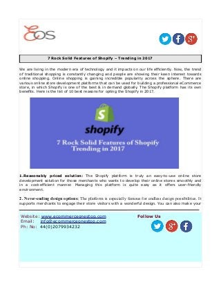 7 Rock Solid Features of Shopify – Trending in 2017
We are living in the modern era of technology and it impacts on our life efficiently. Now, the trend
of traditional shopping is constantly changing and people are showing their keen interest towards
online shopping. Online shopping is gaining incredible popularity across the sphere. There are
various online store development platforms that can be used for building a professional eCommerce
store, in which Shopify is one of the best & in demand globally. The Shopify platform has its own
benefits. Here is the list of 10 best reasons for opting the Shopify in 2017.
1.Reasonably priced solution: The Shopify platform is truly an easy-to-use online store
development solution for those merchants who wants to develop their online stores smoothly and
in a cost-efficient manner. Managing this platform is quite easy as it offers user-friendly
environment.
2. Never-ending design options: The platform is especially famous for endless design possibilities. It
supports merchants to engage their store visitors with a wonderful design. You can also make your
Website: www.ecommerceonestop.com
Email: info@ecommerceonestop.com
Ph: No: 44(0)2079934232
Follow Us
 