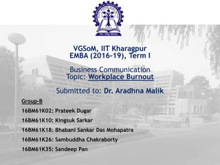 VGSoM, IIT Kharagpur
EMBA (2016-19), Term I
Business Communication
Topic: Workplace Burnout
Submitted to: Dr. Aradhna Malik
Group-B
16BM61K02: Prateek Dugar
16BM61K10: Kingsuk Sarkar
16BM61K18: Bhabani Sankar Das Mohapatra
16BM61K26: Sambuddha Chakraborty
16BM61K35: Sandeep Pan
 