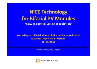 NICE Technology
for Bifacial PV Modules
‘New Industrial Cell Encapsulation’
Workshop on bifacial photovoltaics implemented in the
Atacama Desert Solar Platform
15/01/2015
Roland Einhaus, R&D Director
 