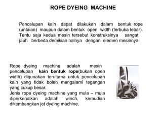 ROPE DYEING MACHINE
Pencelupan kain dapat dilakukan dalam bentuk rope
(untaian) maupun dalam bentuk open width (terbuka lebar).
Tentu saja kedua mesin tersebut konstruksinya sangat
jauh berbeda demikian halnya dengan elemen mesinnya

Rope dyeing machine adalah
mesin
pencelupan kain bentuk rope(bukan open
width) digunakan terutama untuk pencelupan
kain yang tidak boleh mengalami tegangan
yang cukup besar.
Jenis rope dyeing machine yang mula – mula
diperkenalkan
adalah
winch,
kemudian
dikembangkan jet dyeing machine.

 