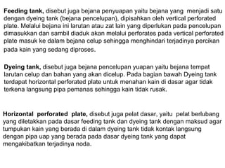 Feeding tank, disebut juga bejana penyuapan yaitu bejana yang menjadi satu
dengan dyeing tank (bejana pencelupan), dipisahkan oleh vertical perforated
plate. Melalui bejana ini larutan atau zat lain yang diperlukan pada pencelupan
dimasukkan dan sambil diaduk akan melalui perforates pada vertical perforated
plate masuk ke dalam bejana celup sehingga menghindari terjadinya percikan
pada kain yang sedang diproses.
Dyeing tank, disebut juga bejana pencelupan yuapan yaitu bejana tempat
larutan celup dan bahan yang akan dicelup. Pada bagian bawah Dyeing tank
terdapat horizontal perforated plate untuk menahan kain di dasar agar tidak
terkena langsung pipa pemanas sehingga kain tidak rusak.

Horizontal perforated plate, disebut juga pelat dasar, yaitu pelat berlubang
yang diletakkan pada dasar feeding tank dan dyeing tank dengan maksud agar
tumpukan kain yang berada di dalam dyeing tank tidak kontak langsung
dengan pipa uap yang berada pada dasar dyeing tank yang dapat
mengakibatkan terjadinya noda.

 