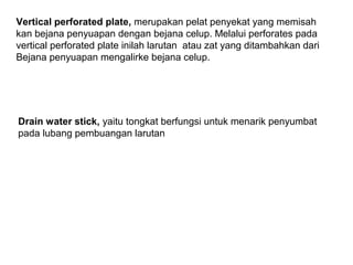 Vertical perforated plate, merupakan pelat penyekat yang memisah
kan bejana penyuapan dengan bejana celup. Melalui perforates pada
vertical perforated plate inilah larutan atau zat yang ditambahkan dari
Bejana penyuapan mengalirke bejana celup.

Drain water stick, yaitu tongkat berfungsi untuk menarik penyumbat
pada lubang pembuangan larutan

 