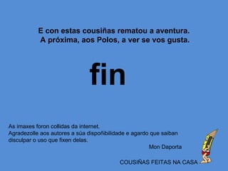 fin
As imaxes foron collidas da internet.
Agradezolle aos autores a súa dispoñibilidade e agardo que saiban
disculpar o uso que fixen delas.
Mon Daporta
COUSIÑAS FEITAS NA CASA
E con estas cousiñas rematou a aventura.
A próxima, aos Polos, a ver se vos gusta.
 