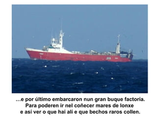 …e por último embarcaron nun gran buque factoría.
Para poderen ir nel coñecer mares de lonxe
e así ver o que hai alí e que bechos raros collen.
 
