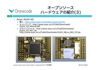 オープンソース
ハードウェアの紹介(３)
2015/10/04Dronecode Japan Association Copyright 2015 今村博宣
10
 Arsov AUAV-X2
 購入：http://www.auav.co/product-p/auavx2.htm
 セットアップ：http://www.auav.co/v/PublicDownloads/AUAV_X2_Manual.pdf
 デザインファイル：http://www.auav.co/v/PublicDownloads/AUAV_X2_R01.zip
http://www.auav.co/v/PublicDownloads/AUAV_Micro_IMU_V2.zip
 