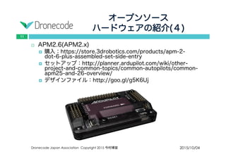 オープンソース
ハードウェアの紹介(４)
2015/10/04Dronecode Japan Association Copyright 2015 今村博宣
11
 APM2.6(APM2.x)
 購入：https://store.3drobotics.com/products/apm-2-dot-6-plus-
assembled-set-side-entry
 セットアップ：http://planner.ardupilot.com/wiki/other-project-
and-common-topics/common-autopilots/common-apm25-and-26-
overview/
 デザインファイル：http://goo.gl/g5K6Uj
 