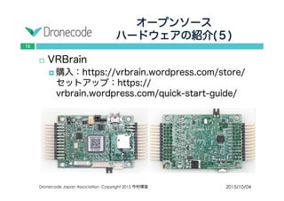 オープンソース
ハードウェアの紹介(５)
2015/10/04Dronecode Japan Association Copyright 2015 今村博宣
12
 VRBrain
 購入：https://vrbrain.wordpress.com/store/セット
アップ：https://vrbrain.wordpress.com/quick-
start-guide/
 