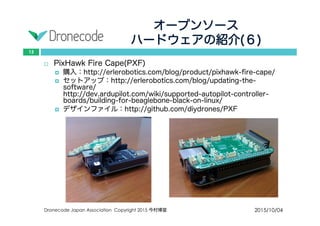 オープンソース
ハードウェアの紹介(６)
2015/10/04Dronecode Japan Association Copyright 2015 今村博宣
13
 PixHawk Fire Cape(PXF)
 購入：http://erlerobotics.com/blog/product/pixhawk-fire-cape/
 セットアップ：http://erlerobotics.com/blog/updating-the-software/
http://dev.ardupilot.com/wiki/supported-autopilot-controller-
boards/building-for-beaglebone-black-on-linux/
 デザインファイル：http://github.com/diydrones/PXF
 