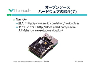 オープンソース
ハードウェアの紹介(７)
2015/10/04Dronecode Japan Association Copyright 2015 今村博宣
14
 NavIO+
 購入：http://www.emlid.com/shop/navio-plus/
 セットアップ：http://docs.emlid.com/Navio-
APM/hardware-setup-navio-plus/
 