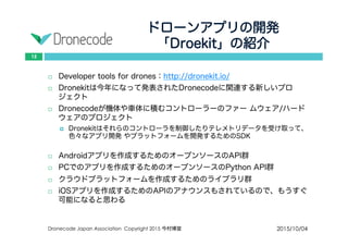 ドローンアプリの開発
「Droekit」の紹介
2015/10/04Dronecode Japan Association Copyright 2015 今村博宣
15
 Developer tools for drones：http://dronekit.io/
 Dronekitは今年になって発表されたDronecodeに関連する新しいプロジェ
クト
 Dronecodeが機体や車体に積むコントローラーのファー ムウェア/ハード
ウェアのプロジェクト
 Dronekitはそれらのコントローラを制御したりテレメトリデータを受け取って、
色々なアプリ開発 やプラットフォームを開発するためのSDK
 Androidアプリを作成するためのオープンソースのAPI群
 PCでのアプリを作成するためのオープンソースのPython API群
 クラウドプラットフォームを作成するためのライブラリ群
 iOSアプリを作成するためのAPIのアナウンスもされているので、もうすぐ
可能になると思わる
 