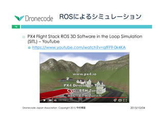 ROSによるシミュレーション
2015/10/04Dronecode Japan Association Copyright 2015 今村博宣
16
 PX4 Flight Stack ROS 3D Software in the Loop Simulation
(SITL) – YouTube
 https://www.youtube.com/watch?v=qfFF9-0k4KA
 