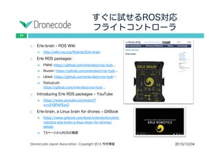 すぐに試せるROS対応
フライトコントローラ
2015/10/04Dronecode Japan Association Copyright 2015 今村博宣
19
 Erle-brain - ROS Wiki
 http://wiki.ros.org/Robots/Erle-brain
 Erle ROS packages:
 PWM: https://github.com/erlerobot/ros-hydr...
 Buzzer: https://github.com/erlerobot/ros-hydr...
 Ubled: https://github.com/erlerobot/ros-hydr…
 StatusLed: https://github.com/erlerobot/ros-hydr...
 Introducing Erle ROS packages – YouTube
 https://www.youtube.com/watch?v=n3Y8PePEzc0
 Erle-brain, a Linux brain for drones – GitBook
 https://www.gitbook.com/book/erlerobotics/erle-
robotics-erle-brain-a-linux-brain-for-drones/details
 73ページからROSの概要
 