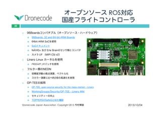 オープンソース ROS対応
国産フライトコントローラ
2015/10/04Dronecode Japan Association Copyright 2015 今村博宣
20
 96Boardsコンパチブル（オープンソース・ハードウェア）
 96Boards: 32 and 64-bit ARM Boards
 64bit ARM SoCを使用
 SoCドキュメント
 NAVIO+ 及び Erle Brainのセンサ類とコンパチ
 カメラ I/F （MIPI CSI x2）
 Linaro Linux カーネルを使用
 PREEMPT_RTパッチを使用
 フルター類のNEON
 倍精度浮動小数点演算、ベクトル化
 スカラー演算に比べ約2倍の高速化を実現
 OP-TEEの採用
 OP-TEE, open-source security for the mass-market – Linaro
 WorkingGroups/Security/OP-TEE - Linaro Wiki
 セキュリティーの向上
 TOPPERSのSafeGと似た機能
 