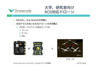 大学、研究者向け
ROS対応ドローン
2015/10/04Dronecode Japan Association Copyright 2015 今村博宣
21
 NAVIO+、Erle Brainの共同購入
 450クラスの安い丈夫なドローンの共同購入
 プロポ、バッテリー以外のパーツ1式
 フレーム
 モーター
 ESC
or ＋
イメージ
 