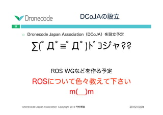 DCoJAの設立
2015/10/04Dronecode Japan Association Copyright 2015 今村博宣
22
 Dronecode Japan Association（DCoJA）を設立予定
∑(ﾟДﾟ≡ﾟДﾟ)ﾄﾞｺジャ??
ROS WGなどを作る予定
ROSについて色々教えて下さい
m(__)m
 