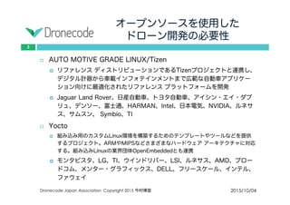 オープンソースを使用した
ドローン開発の必要性
2015/10/04Dronecode Japan Association Copyright 2015 今村博宣
3
 AUTO MOTIVE GRADE LINUX/Tizen
 リファレンス ディストリビューションであるTizenプロジェクトと連携し、
デジタル計器から車載インフォテインメントまで広範な自動車アプリケー
ション向けに最適化されたリファレンス プラットフォームを開発
 Jaguar Land Rover、日産自動車、トヨタ自動車、アイシン・エイ・ダブ
リュ、デンソー、富士通、HARMAN、Intel、日本電気、NVIDIA、ルネサス、
サムスン、 Symbio、TI
 Yocto
 組み込み用のカスタムLinux環境を構築するためのテンプレートやツールなどを提供す
るプロジェクト。ARMやMIPSなどさまざまなハードウェア アーキテクチャに対応す
る。組み込みLinuxの業界団体OpenEmbeddedとも連携
 モンタビスタ、LG、TI、ウインドリバー、LSI、ルネサス、AMD、ブロー
ドコム、メンター・グラフィックス、DELL、フリースケール、インテル、
ファウェイ
 