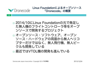 Linux Foundationによるオープンソース
「Dronecode」の概要
2015/10/04Dronecode Japan Association Copyright 2015 今村博宣
4
 2014/10にLinux Foundationの元で発足した無
人機のフライトコントローラ等をオープン
ソースで開発するプロジェクト
 オープンソース・ソフトウェア、オープン
ソース・ハードウェアの両面から無人ヘリコ
プターだけではなく、無人飛行機、無人ビー
クルも開発している
 最近ではVTOL機の開発も進んでいる
 