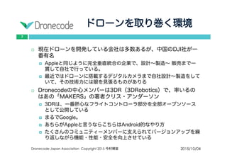 ドローンを取り巻く環境
2015/10/04Dronecode Japan Association Copyright 2015 今村博宣
7
 現在ドローンを開発している会社は多数あるが、中国のDJI社が一
番有名
 Appleと同じように完全垂直統合の企業で、設計〜製造〜 販売まで一貫
して自社で行っている。
 最近ではドローンに搭載するデジタルカメラまで自社設計〜製造をして
いて、その技術力には眼を見張るものがありる
 Dronecodeの中心メンバーは3DR（3DRobotics）で、率いるのはあ
の「MAKERS」の著者クリス・アンダーソン
 3DRは、一番肝心なフライトコントローラ部分を全部オープンソースと
して公開している
 まるでGoogle。
 あちらがAppleと言うならこちらはAndroid的なやり方
 たくさんのコミュニティーメンバーに支えられてバージョンアップを繰
り返しながら機能・性能・安全を向上させている
 