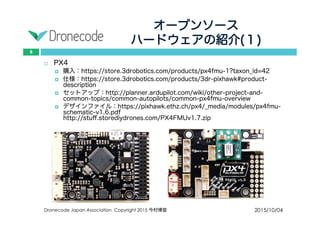 オープンソース
ハードウェアの紹介(１)
2015/10/04Dronecode Japan Association Copyright 2015 今村博宣
8
 PX4
 購入：https://store.3drobotics.com/products/px4fmu-1?taxon_id=42
 仕様：https://store.3drobotics.com/products/3dr-pixhawk#product-description
 セットアップ：http://planner.ardupilot.com/wiki/other-project-and-common-
topics/common-autopilots/common-px4fmu-overview
 デザインファイル：https://pixhawk.ethz.ch/px4/_media/modules/px4fmu-
schematic-v1.6.pdf
http://stuff.storediydrones.com/PX4FMUv1.7.zip
 