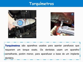 Torquímetros
TorquímetrosTorquímetros são aparelhos usados para apertar parafusos que
requerem um torque exato. Os dentistas usam um aparelho
semelhante, porém menor, para aparafusar a base de um implante
dentário.
 