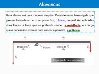 Alavancas
Uma alavanca é uma máquina simples. Consiste numa barra rígida que
gira em torno de um eixo ou ponto fixo, o fulcro, na qual são aplicadas
duas forças: a força que se pretende vencer, a resistênciaa resistência, e a força
que é necessário exercer para vencer a primeira, a potênciaa potência.
Esquema de uma Alavanca
 