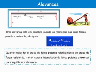 Alavancas
Uma alavanca está em equilíbrio quando os momentos das duas forças,
potente e resistente, são iguais:
Quanto maior for o braço da força potente relativamente ao braço da
força resistente, menor será a intensidade da força potente a exercer
para equilibrar a alavanca.
Mresistência= Mpotência
F1 × d1 = F2 × d2
 