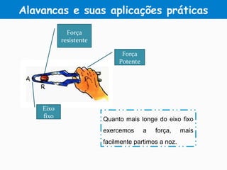 Eixo
fixo
Força
resistente
Força
Potente
Quanto mais longe do eixo fixo
exercemos a força, mais
facilmente partimos a noz.
Alavancas e suas aplicações práticas
 