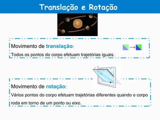 Translação e Rotação
Movimento de translação:
Todos os pontos do corpo efetuam trajetórias iguais.
Movimento de rotação:
Vários pontos do corpo efetuam trajetórias diferentes quando o corpo
roda em torno de um ponto ou eixo.
 