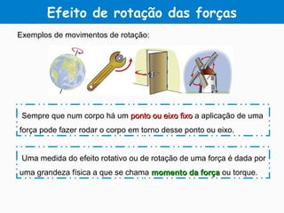 Efeito de rotação das forças
Exemplos de movimentos de rotação:
Sempre que num corpo há um ponto ou eixo fixoponto ou eixo fixo a aplicação de uma
força pode fazer rodar o corpo em torno desse ponto ou eixo.
Uma medida do efeito rotativo ou de rotação de uma força é dada por
uma grandeza física a que se chama momento da forçamomento da força ou torque.
 