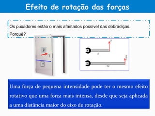 Efeito de rotação das forças
Uma força de pequena intensidade pode ter o mesmo efeito
rotativo que uma força mais intensa, desde que seja aplicada
a uma distância maior do eixo de rotação.
Os puxadores estão o mais afastados possível das dobradiças.
Porquê?
 