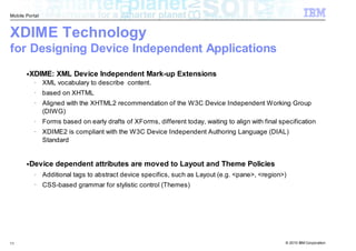 Mobile Portal



XDIME Technology
for Designing Device Independent Applications
       ●   XDIME: XML Device Independent Mark-up Extensions
            –   XML vocabulary to describe content.
            –   based on XHTML
            –   Aligned with the XHTML2 recommendation of the W3C Device Independent Working Group
                (DIWG)
            –   Forms based on early drafts of XForms, different today, waiting to align with final specification
            –   XDIME2 is compliant with the W3C Device Independent Authoring Language (DIAL)
                Standard


       ●   Device dependent attributes are moved to Layout and Theme Policies
            –   Additional tags to abstract device specifics, such as Layout (e.g. <pane>, <region>)
            –   CSS-based grammar for stylistic control (Themes)




11                                                                                                    © 2010 IBM Corporation
 