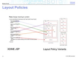 Mobile Portal



Layout Policies

                Pane: Assign meaning to content
                <canvas layoutName="/stockLayout.mlyt" type="portlet" class="body">
                  <pane name="Name">
                    <b>JK Telecom</b>
                  </pane>
                  <pane name="Ticker">
                    JKT
                  </pane>
                  <pane name="Price">
                    192.73 +0.25
                  </pane>
                  <pane name="Logo">
                    <img src="/logo.mimg" />
                  </pane>
                  <pane name="Chart">
                    <img src="/chart.mimg" />
                  </pane>
                  <pane name="Additional">
                    <hr/>
                    JK Telecom is a industry leading communication services provider.
                  </pane>
                </canvas>




          XDIME JSP                                                                     Layout Policy Variants

12                                                                                                           © 2010 IBM Corporation
 