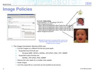 Mobile Portal



Image Policies

                                                 Example: baby.mimg
                                                 <?xml version="1.0" encoding="UTF-8"?>
                                                 <lpdm:imageComponent …
                                                   <lpdm:genericImageAsset value="baby-low-res.gif" encoding="gif" …
                                                   <lpdm:genericImageAsset value="baby-med-res.gif" encoding="gif" ...
                                                   <lpdm:genericImageAsset value="baby-med-res.jpg" encoding=“jpeg" …
                                                   <lpdm:genericImageAsset value="baby-high-res.jpg" encoding=“jpeg" …
                                                 </lpdm:imageComponent>




                                                     Mobile Portal also includes ICS, which can
                                                      dynamically resize/reformat images from
                                                               single source image.

                The Image Conversion Service (ICS) can:
                    Convert images to a different format and pixel depth
                      Supported input formats are:
                           Windows BMP, GIF87a, GIF89a, JFIF/JPEG, PNG, TIFF, WBMP
                      Supported output formats are:
                           GIF89a, JFIF/JPEG, PNG, WBMP
                    Reduce the color depth for a smaller color palette
                    Scale images
                    Limit the output file to a size that can be handled by the device

14                                                                                                              © 2010 IBM Corporation
 