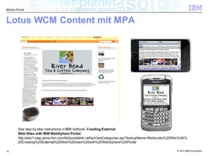 Mobile Portal



Lotus WCM Content mit MPA




        See step by step instructions in IBM redbook: Creating External
        Web Sites with IBM WebSphere Portal:
        http://wiki1.swg.usma.ibm.com/ldd/portalwiki.nsf/xpViewCategories.xsp?lookupName=Redbooks%20Wiki%3A%
        20Creating%20External%20Web%20sites%20with%20WebSphere%20Portal

15                                                                                                    © 2010 IBM Corporation
 