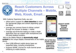 Mobile Portal



                    Reach Customers Across
                    Multiple Channels – Mobile,
                    Web, Kiosk, Email...
     With Customer Experience Suite, you can:
     Utilize built-in support for client detection to return
      ●


     the appropriate pages and content depending upon                         Support mobile
     the device                                                                  shopping
  ●  Leverage one common theme to deliver content                                 through
     through the browser to deskop + mobile                                     WebSphere
                                                                                Commerce
  ●  Leverage out-of-the-box tooling to create a single
     application that can support both smartphones and
     full-sized desktop browsers.
 Add on the Mobile Module to dynamically adapt
content to the unique display characteristics of the mobile Out-of-the-box
device.                                                      mobile support
  ●  Over 6,500 different mobile device types are             included for
     supported today, including smartphones.                   Experience
                                                              Suite social
  ●  Supports XDIME 2 format for multi-channel server
                                                              capabilities.
     rendering to mobile devices.
19                                                                               © 2010 IBM Corporation
 