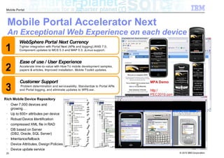 Mobile Portal



 Mobile Portal Accelerator Next
 An Exceptional Web Experience on each device
           WebSphere Portal Next Currency
1          Tighter integration with Portal Next (APIs and logging),WAS 7.0,
           Component updates to MCS 5.3 and MAP 5.3, zLinux support.



           Ease of use / User Experience
2          Accelerate time-to-value with How-To mobile development samples,
           papers & articles. Improved installation. Mobile Toolkit updates.



           Customer Support                                                        MPA Demo

3           Problem determination and serviceability. Standardize to Portal APIs
           and Portal logging, and eliminate updates to WPS.ear.                   http:/
                                                                                   PEC2010.com
Rich Mobile Device Repository
 •
      Over 7,000 devices and
      growing…
 •
      Up to 600+ attributes per device
 •
      Robust Device Identification
 •
      compressed XML file in RAD
 •
      DB based on Server
      (DB2, Oracle, SQL Server)
 •
      Inheritance/fallback
 •
      Device Attributes, Design Policies
 •
      Device update service
 20                                                                                              © 2010 IBM Corporation
 