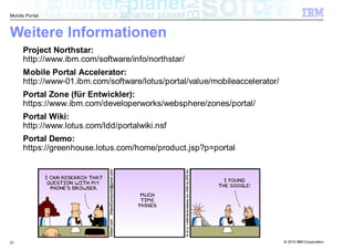 Mobile Portal



Weitere Informationen
     Project Northstar:
     http://www.ibm.com/software/info/northstar/
     Mobile Portal Accelerator:
     http://www-01.ibm.com/software/lotus/portal/value/mobileaccelerator/
     Portal Zone (für Entwickler):
     https://www.ibm.com/developerworks/websphere/zones/portal/
     Portal Wiki:
     http://www.lotus.com/ldd/portalwiki.nsf
     Portal Demo:
     https://greenhouse.lotus.com/home/product.jsp?p=portal




21                                                                          © 2010 IBM Corporation
 