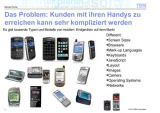 Mobile Portal



Das Problem: Kunden mit ihren Handys zu
erreichen kann sehr kompliziert werden
Es gibt tausende Typen und Modelle von mobilen Endgeräten auf dem Markt
                                                                 Different:
                                                                  Screen Sizes
                                                                  Browsers
                                                                  Mark-up Languages
                                                                  Keyboards
                                                                  JavaScript
                                                                  Layout
                                                                  Images
                                                                  Carriers
                                                                  Operating Systems
                                                                  Networks




3                                                                           © 2010 IBM Corporation
 